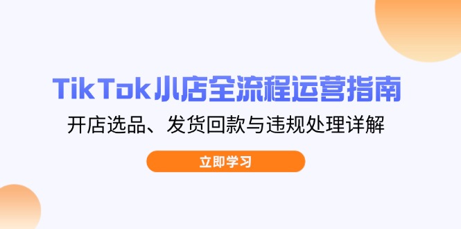 TikTok小店全流程运营指南，开店选品、发货回款与违规处理详解-58创网