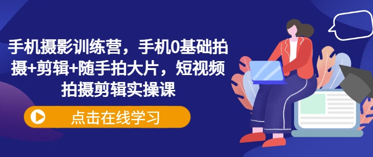 手机摄影训练营，手机0基础拍摄+剪辑+随手拍大片，短视频拍摄剪辑实操课-58创网