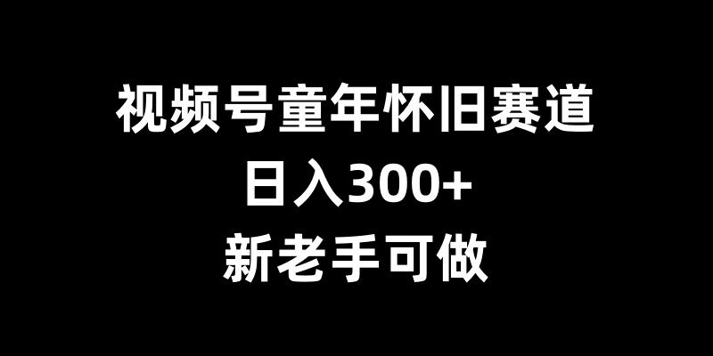 视频号童年怀旧赛道，日入300+，新老手可做【揭秘】-58创网
