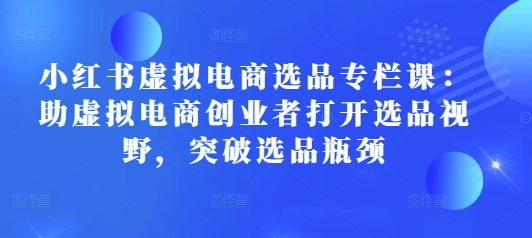 小红书虚拟电商选品专栏课：助虚拟电商创业者打开选品视野，突破选品瓶颈-58创网