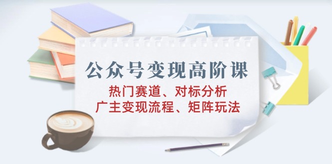 公众号变现高阶课：热门赛道、对标分析、广告主变现流程、矩阵玩法-58创网