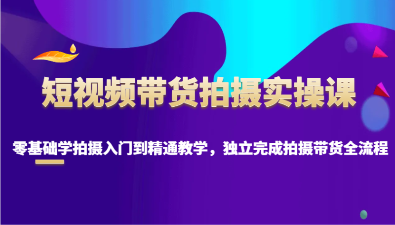 短视频带货拍摄实操课，零基础学拍摄入门到精通教学，独立完成拍摄带货全流程-58创网