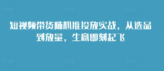 短视频带货随心推投放实战，从选品到放量，生意即刻起飞-58创网
