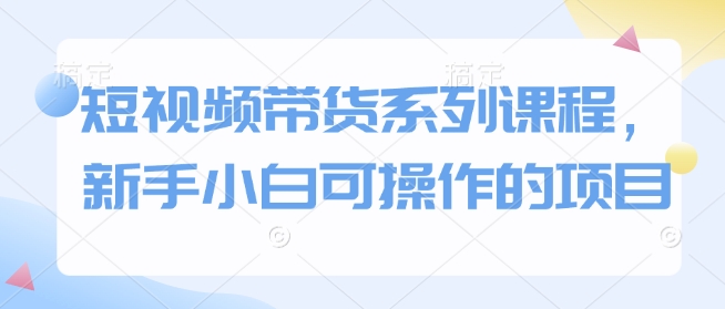 短视频带货系列课程，新手小白可操作的项目-58创网