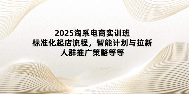 2025淘系电商实训班：标准化起店流程，智能计划与拉新，人群推广策略等等-58创网