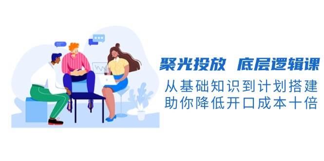 聚光投放底层逻辑课，从基础知识到计划搭建，助你降低开口成本十倍-58创网