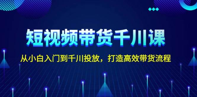 短视频带货千川课，从小白入门到千川投放，打造高效带货流程-58创网