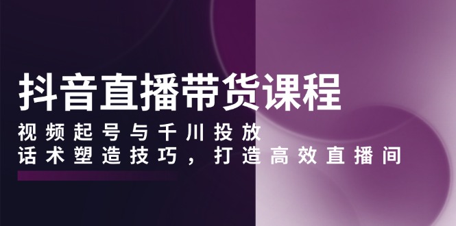 抖音直播带货课程，视频起号与千川投放，话术塑造技巧，打造高效直播间-58创网
