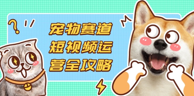 宠物赛道短视频运营全攻略，选品拍摄剪辑实操，实现流量到收益转化-58创网