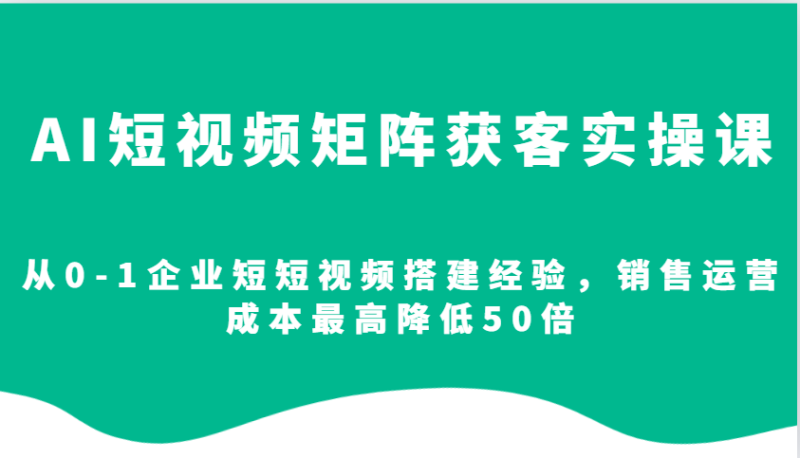 AI短视频矩阵获客实操课，从0-1企业短短视频搭建经验，销售运营成本最高降低50倍-58创网