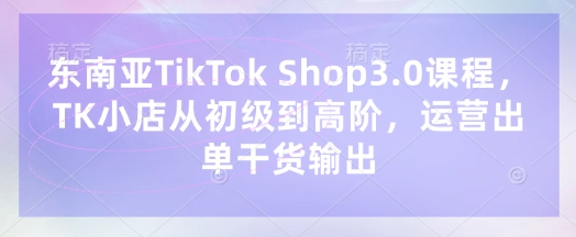 东南亚TikTok Shop3.0课程，TK小店​从初级到高阶，运营出单干货输出-58创网