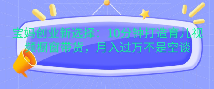 宝妈创业新选择：10分钟打造育儿视频橱窗带货，月入过W不是空谈【揭秘】-58创网
