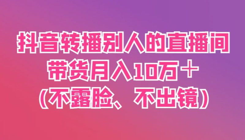 抖音转播别人的直播间带货月入10万＋(不露脸、不出镜)-58创网