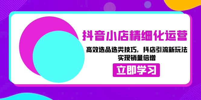 抖音小店精细化运营：高效选品选类技巧，抖店引流新玩法，实现销量倍增-58创网