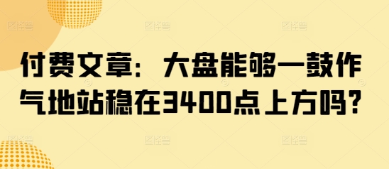 付费文章：大盘能够一鼓作气地站稳在3400点上方吗?-58创网