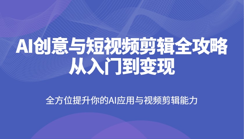 AI创意与短视频剪辑全攻略从入门到变现，全方位提升你的AI应用与视频剪辑能力-58创网