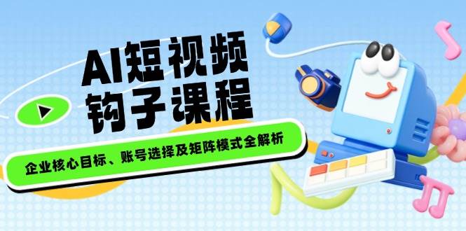AI短视频钩子课程，企业核心目标、账号选择及矩阵模式全解析-58创网