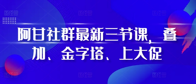 阿甘社群最新三节课，叠加、金字塔、上大促-58创网