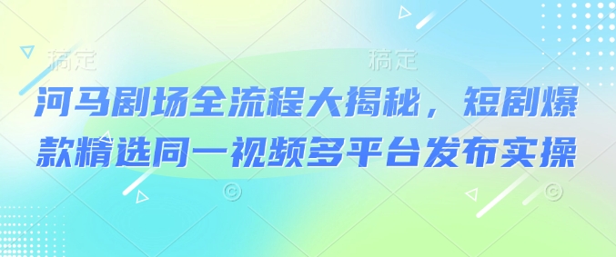 河马剧场全流程大揭秘，短剧爆款精选同一视频多平台发布实操-58创网