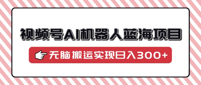 视频号AI机器人蓝海项目，操作简单适合0基础小白，无脑搬运实现日入300+-58创网