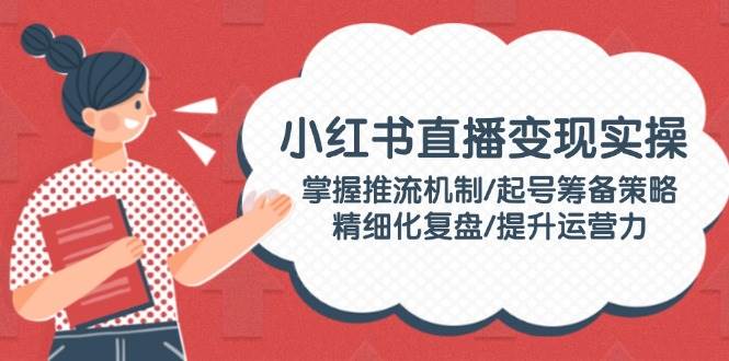小红书直播变现实操：掌握推流机制/起号筹备策略/精细化复盘/提升运营力-58创网