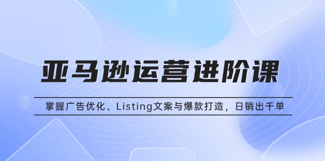 亚马逊运营进阶课：掌握广告优化、Listing文案与爆款打造，日销出千单-58创网
