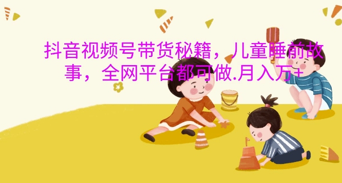 抖音视频号带货秘籍，儿童睡前故事，全网平台都可做，月入过W【揭秘】-58创网