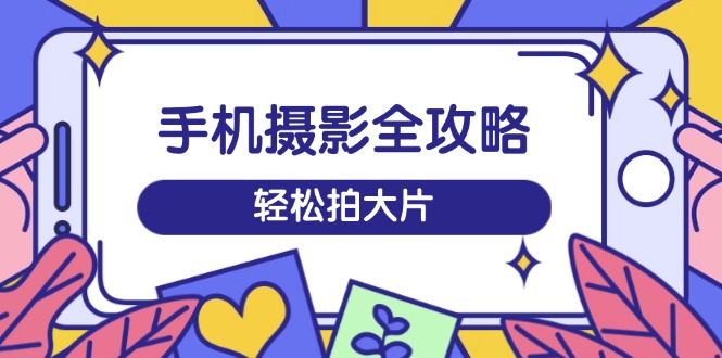 手机摄影全攻略，从拍摄到剪辑，训练营带你玩转短视频，轻松拍大片-58创网