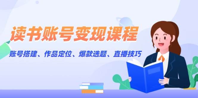 读书账号变现课程：账号搭建、作品定位、爆款选题、直播技巧-58创网