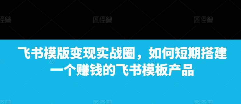 飞书模版变现实战圈，如何短期搭建一个赚钱的飞书模板产品-58创网