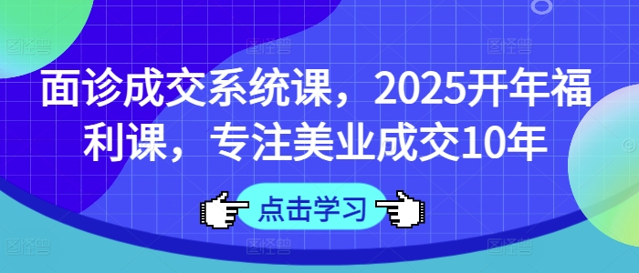 面诊成交系统课，2025开年福利课，专注美业成交10年-58创网