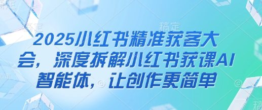 2025小红书精准获客大会，深度拆解小红书获课AI智能体，让创作更简单-58创网