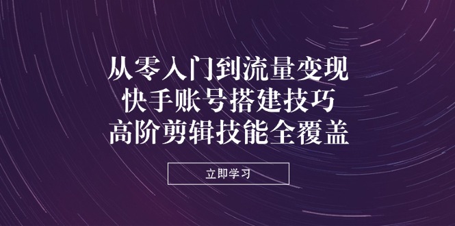 从零入门到流量变现，快手账号搭建技巧，高阶剪辑技能全覆盖-58创网