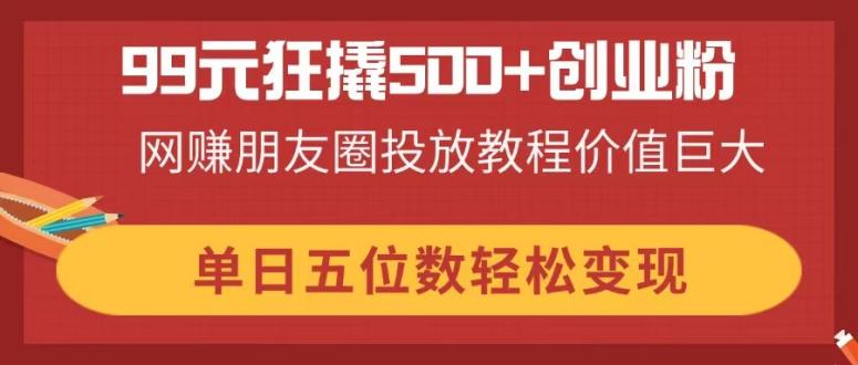 99元狂撬500+创业粉，网赚朋友圈投放教程价值巨大，单日五位数轻松变现-58创网