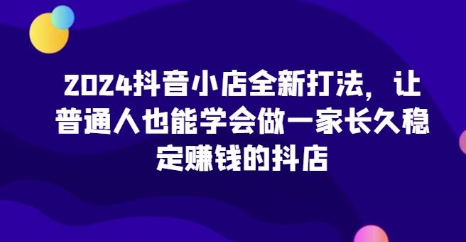 2024抖音小店全新打法，让普通人也能学会做一家长久稳定赚钱的抖店(更新)-58创网