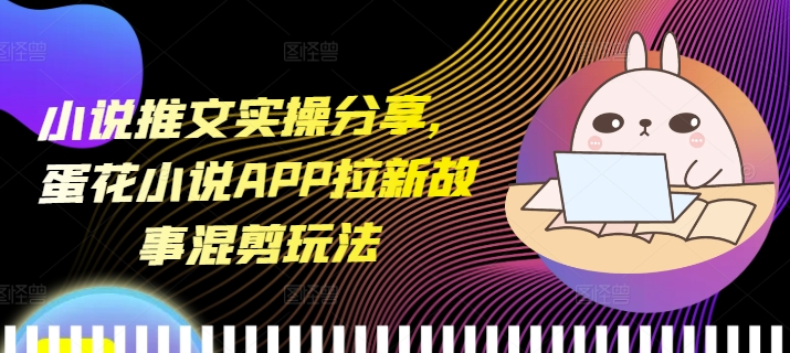小说推文实操分享，蛋花小说APP拉新故事混剪玩法-58创网