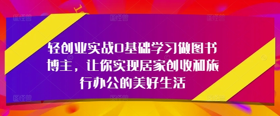 轻创业实战0基础学习做图书博主，让你实现居家创收和旅行办公的美好生活-58创网