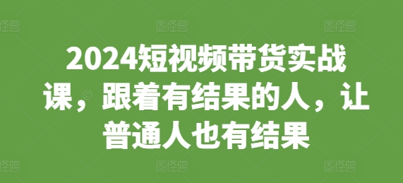 2024短视频带货实战课，跟着有结果的人，让普通人也有结果-58创网