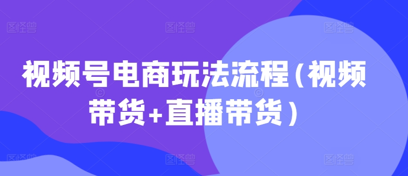 视频号电商玩法流程，视频带货+直播带货【更新2025年1月】-58创网