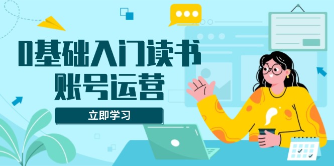 0基础入门读书账号运营，系统课程助你解决素材、流量、变现等难题-58创网