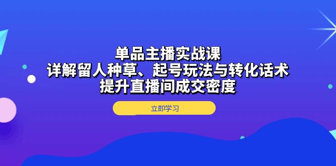 单品主播实战课：详解留人种草、起号玩法与转化话术，提升直播间成交密度-58创网
