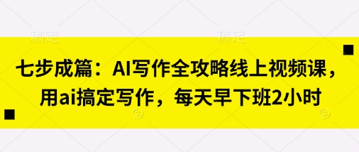 七步成篇：AI写作全攻略线上视频课，用ai搞定写作，每天早下班2小时-58创网