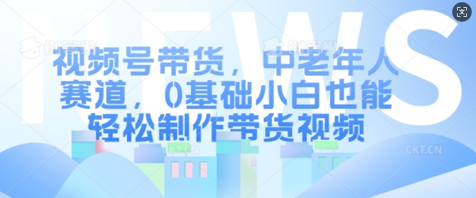 视频号带货，中老年人赛道，0基础小白也能轻松制作带货视频-58创网
