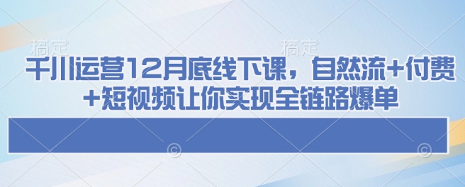 千川运营12月底线下课，自然流+付费+短视频让你实现全链路爆单-58创网