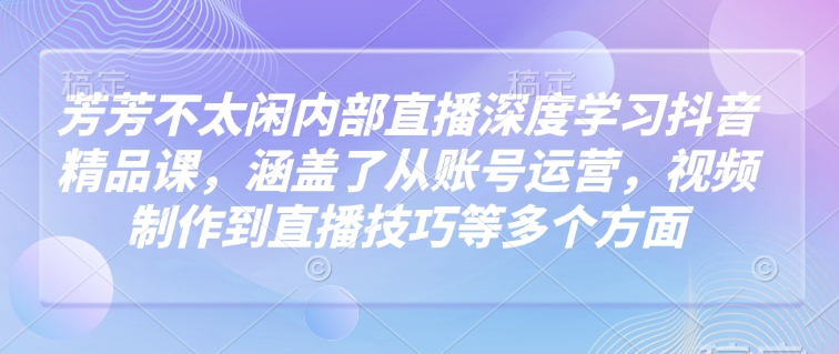 芳芳不太闲内部直播深度学习抖音精品课，涵盖了从账号运营，视频制作到直播技巧等多个方面-58创网