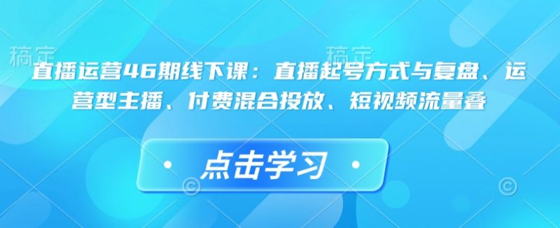 直播运营46期线下课：直播起号方式与复盘、运营型主播、付费混合投放、短视频流量叠-58创网