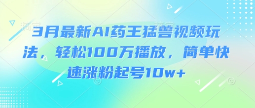 3月最新AI药王猛兽视频玩法，轻松100W播放，简单快速涨粉起号10w+-58创网