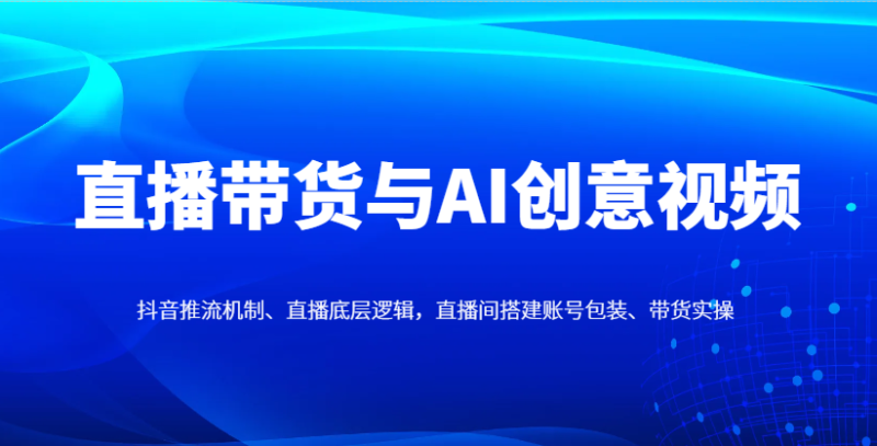 直播带货与AI创意视频，抖音推流机制、直播底层逻辑，直播间搭建账号包装、带货实操-58创网