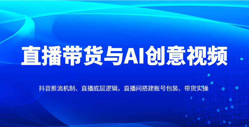 直播带货与AI创意视频，抖音推流机制、直播底层逻辑，直播间搭建账号包装、带货实操-58创网