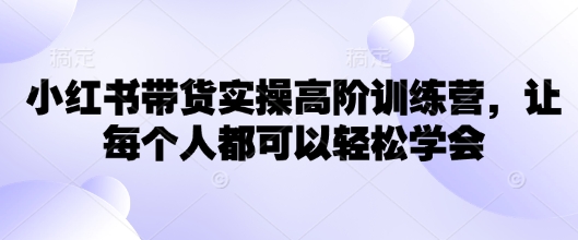 小红书带货实操高阶训练营，让每个人都可以轻松学会-58创网